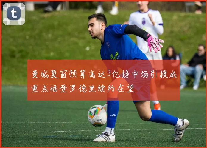 曼城夏窗预算高达3亿镑中场引援成重点福登罗德里续约在望
