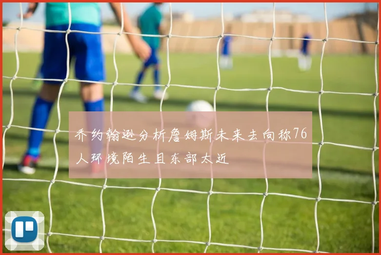 乔约翰逊分析詹姆斯未来去向称76人环境陌生且东部太近