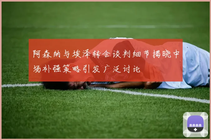 阿森纳与埃泽转会谈判细节揭晓中场补强策略引发广泛讨论
