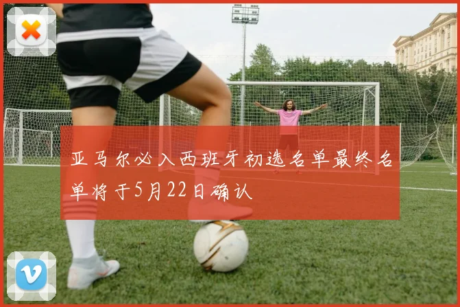 亚马尔必入西班牙初选名单最终名单将于5月22日确认