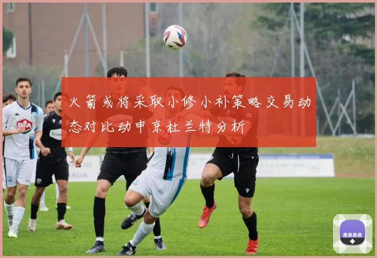 火箭或将采取小修小补策略交易动态对比动申京杜兰特分析