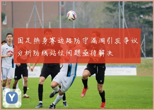 国足热身赛边路防守漏洞引发争议分析防线站位问题亟待解决