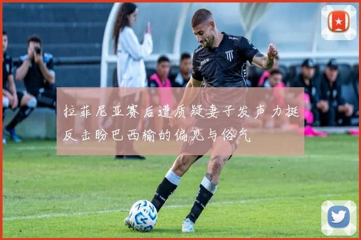 拉菲尼亚赛后遭质疑妻子发声力挺反击盼巴西输的偏见与俗气