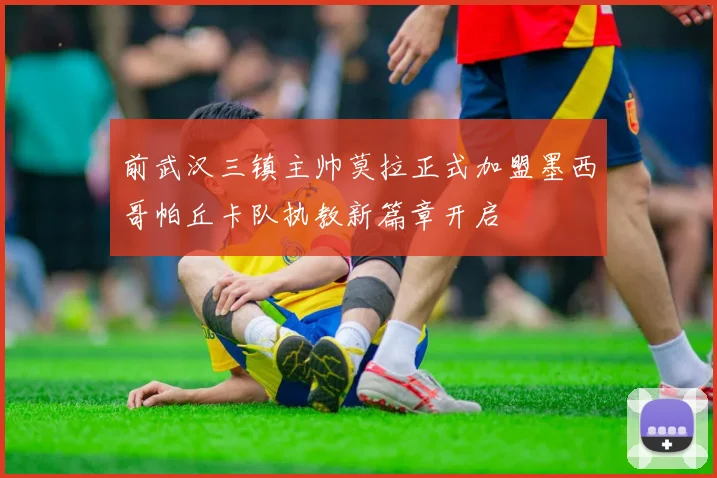 前武汉三镇主帅莫拉正式加盟墨西哥帕丘卡队执教新篇章开启
