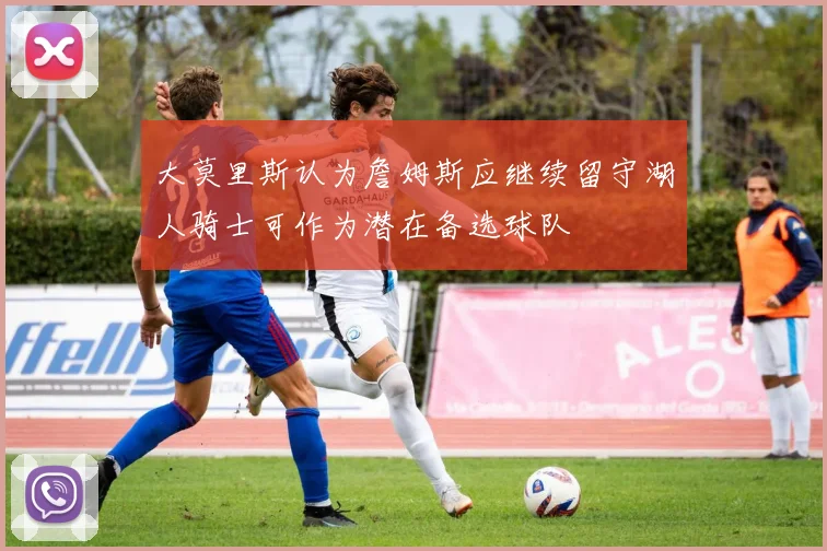 大莫里斯认为詹姆斯应继续留守湖人骑士可作为潜在备选球队