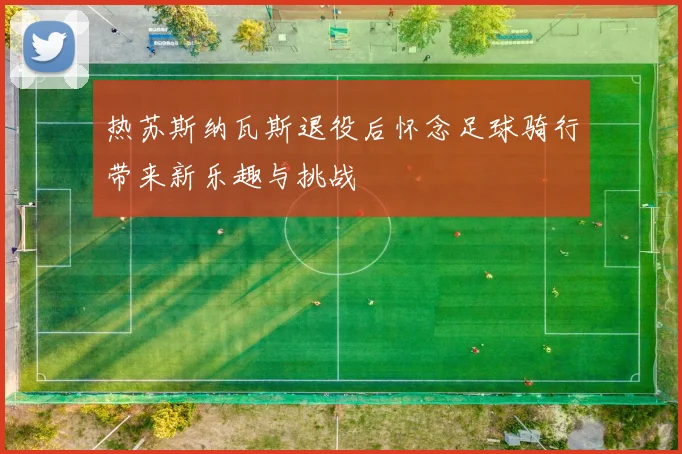 热苏斯纳瓦斯退役后怀念足球骑行带来新乐趣与挑战