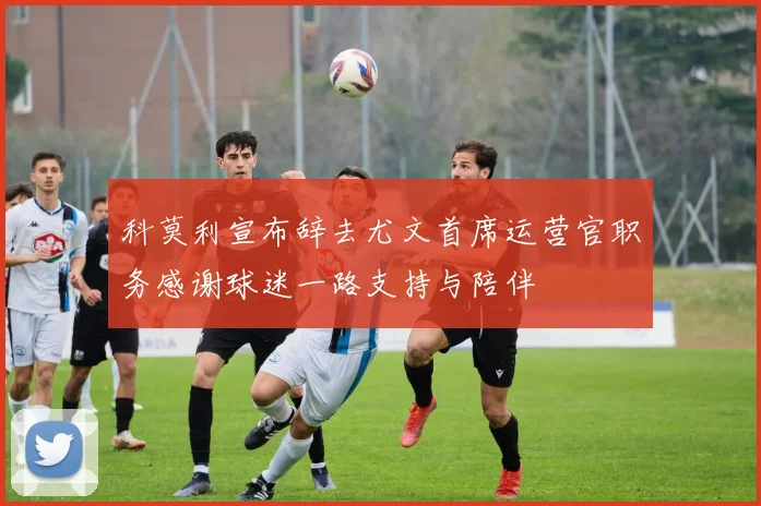 科莫利宣布辞去尤文首席运营官职务感谢球迷一路支持与陪伴