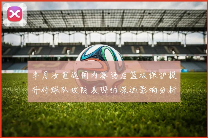 李月汝重返国内赛场后篮板保护提升对球队攻防表现的深远影响分析