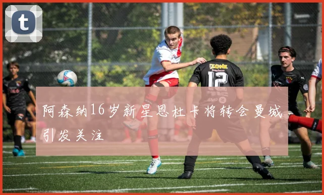 阿森纳16岁新星恩杜卡将转会曼城引发关注