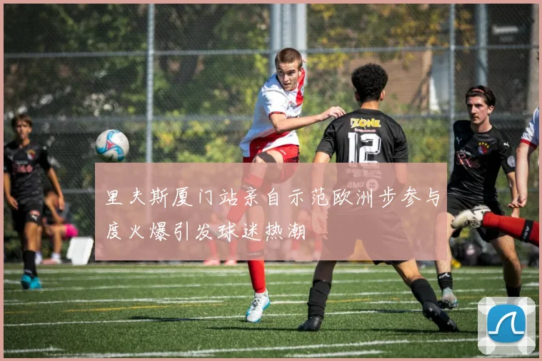 里夫斯厦门站亲自示范欧洲步参与度火爆引发球迷热潮