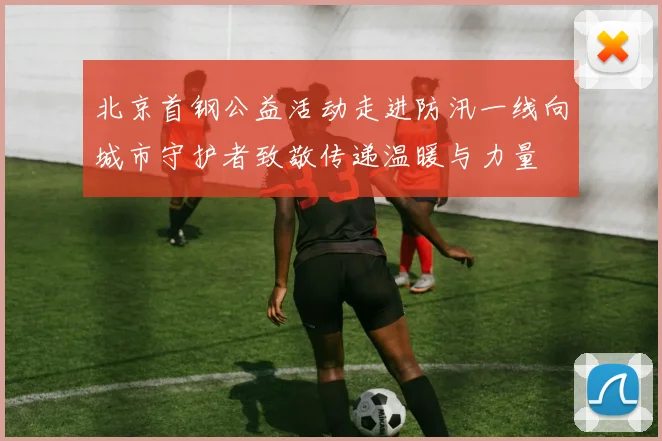 北京首钢公益活动走进防汛一线向城市守护者致敬传递温暖与力量