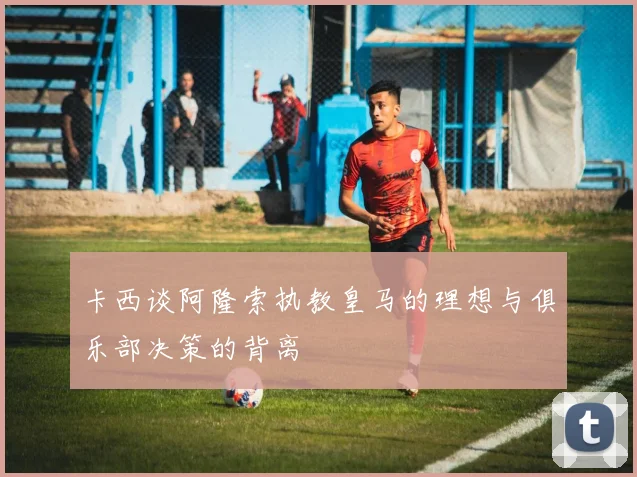 卡西谈阿隆索执教皇马的理想与俱乐部决策的背离