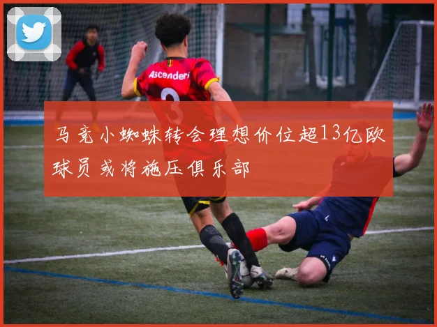马竞小蜘蛛转会理想价位超13亿欧球员或将施压俱乐部